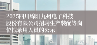 2025四川绵阳九州电子科技股份有限公司招聘生产装配等岗位拟录用人员的公示