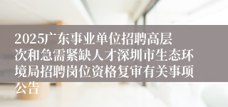 2025广东事业单位招聘高层次和急需紧缺人才深圳市生态环境局招聘岗位资格复审有关事项公告