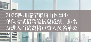 2025四川遂宁市船山区事业单位考试招聘笔试总成绩、排名及进入面试资格审查人员名单公告