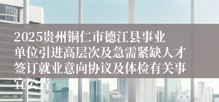 2025贵州铜仁市德江县事业单位引进高层次及急需紧缺人才签订就业意向协议及体检有关事宜公告
