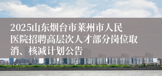 2025山东烟台市莱州市人民医院招聘高层次人才部分岗位取消、核减计划公告