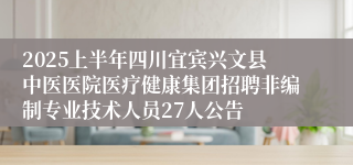 2025上半年四川宜宾兴文县中医医院医疗健康集团招聘非编制专业技术人员27人公告