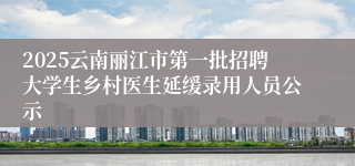 2025云南丽江市第一批招聘大学生乡村医生延缓录用人员公示