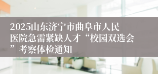 2025山东济宁市曲阜市人民医院急需紧缺人才“校园双选会”考察体检通知
