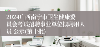 2024广西南宁市卫生健康委员会考试招聘事业单位拟聘用人员 公示(第十批)