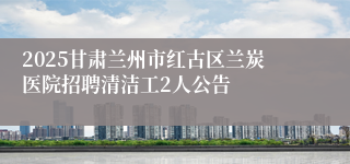 2025甘肃兰州市红古区兰炭医院招聘清洁工2人公告