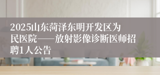 2025山东菏泽东明开发区为民医院――放射影像诊断医师招聘1人公告