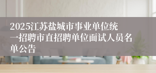 2025江苏盐城市事业单位统一招聘市直招聘单位面试人员名单公告