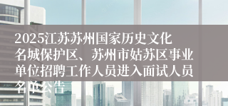 2025江苏苏州国家历史文化名城保护区、苏州市姑苏区事业单位招聘工作人员进入面试人员名单公告