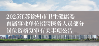 2025江苏徐州市卫生健康委直属事业单位招聘医务人员部分岗位资格复审有关事项公告