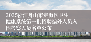 2025浙江舟山市定海区卫生健康系统第一批招聘编外人员入围考察人员名单公布