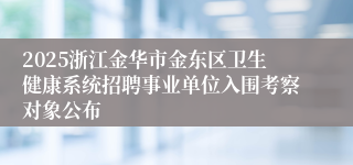 2025浙江金华市金东区卫生健康系统招聘事业单位入围考察对象公布
