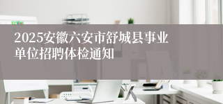 2025安徽六安市舒城县事业单位招聘体检通知