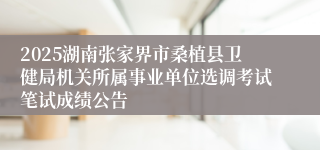 2025湖南张家界市桑植县卫健局机关所属事业单位选调考试笔试成绩公告