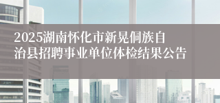 2025湖南怀化市新晃侗族自治县招聘事业单位体检结果公告