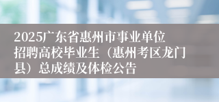 2025广东省惠州市事业单位招聘高校毕业生（惠州考区龙门县）总成绩及体检公告