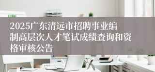 2025广东清远市招聘事业编制高层次人才笔试成绩查询和资格审核公告