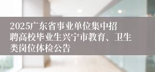 2025广东省事业单位集中招聘高校毕业生兴宁市教育、卫生类岗位体检公告