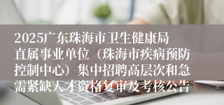 2025广东珠海市卫生健康局直属事业单位（珠海市疾病预防控制中心）集中招聘高层次和急需紧缺人才资格复审及考核公告