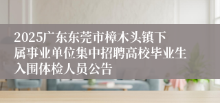 2025广东东莞市樟木头镇下属事业单位集中招聘高校毕业生入围体检人员公告