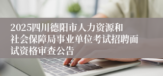 2025四川德阳市人力资源和社会保障局事业单位考试招聘面试资格审查公告