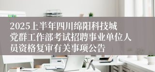 2025上半年四川绵阳科技城党群工作部考试招聘事业单位人员资格复审有关事项公告