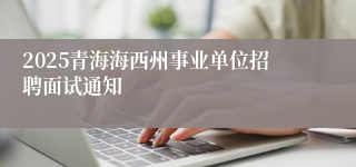 2025青海海西州事业单位招聘面试通知
