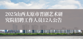 2025山西太原市晋剧艺术研究院招聘工作人员12人公告