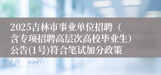 2025吉林市事业单位招聘（含专项招聘高层次高校毕业生）公告(1号)符合笔试加分政策人员公示