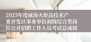 2025年度威海火炬高技术产业开发区事业单位初级综合类岗位公开招聘工作人员考试总成绩及进入考察体检范围人员名单的通知