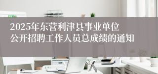 2025年东营利津县事业单位公开招聘工作人员总成绩的通知