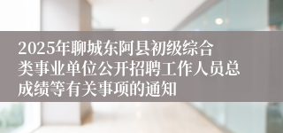 2025年聊城东阿县初级综合类事业单位公开招聘工作人员总成绩等有关事项的通知