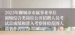 2025年聊城市市属事业单位初级综合类岗位公开招聘人员考试总成绩和进入考察体检范围人员名单的公告