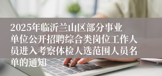 2025年临沂兰山区部分事业单位公开招聘综合类岗位工作人员进入考察体检人选范围人员名单的通知