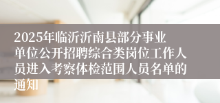 2025年临沂沂南县部分事业单位公开招聘综合类岗位工作人员进入考察体检范围人员名单的通知