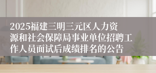 2025福建三明三元区人力资源和社会保障局事业单位招聘工作人员面试后成绩排名的公告