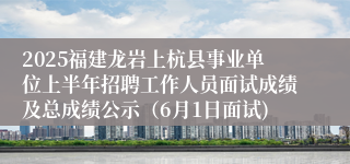 2025福建龙岩上杭县事业单位上半年招聘工作人员面试成绩及总成绩公示（6月1日面试)