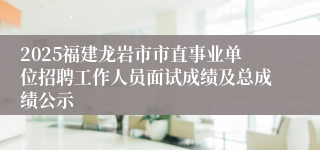 2025福建龙岩市市直事业单位招聘工作人员面试成绩及总成绩公示
