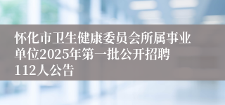 怀化市卫生健康委员会所属事业单位2025年第一批公开招聘112人公告