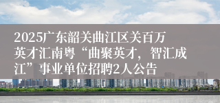 2025广东韶关曲江区关百万英才汇南粤“曲聚英才，智汇成江”事业单位招聘2人公告