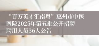 “百万英才汇南粤”惠州市中医医院2025年第五批公开招聘聘用人员36人公告