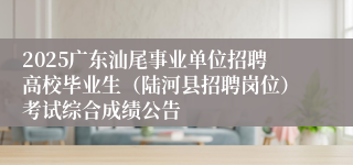 2025广东汕尾事业单位招聘高校毕业生（陆河县招聘岗位）考试综合成绩公告