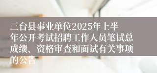 三台县事业单位2025年上半年公开考试招聘工作人员笔试总成绩、资格审查和面试有关事项的公告