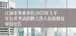 江油市事业单位2025年上半年公开考试招聘工作人员资格复审的公告