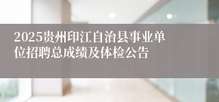 2025贵州印江自治县事业单位招聘总成绩及体检公告