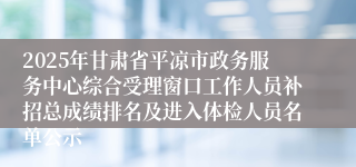 2025年甘肃省平凉市政务服务中心综合受理窗口工作人员补招总成绩排名及进入体检人员名单公示