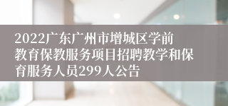 2022广东广州市增城区学前教育保教服务项目招聘教学和保育服务人员299人公告