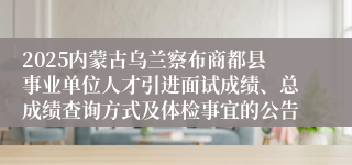 2025内蒙古乌兰察布商都县事业单位人才引进面试成绩、总成绩查询方式及体检事宜的公告