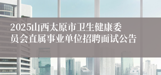 2025山西太原市卫生健康委员会直属事业单位招聘面试公告