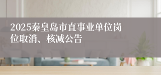 2025秦皇岛市直事业单位岗位取消、核减公告